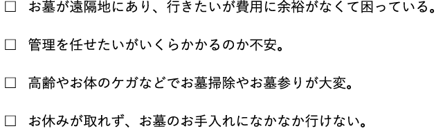 お墓が遠隔地にあり、行きたいが費用に余裕がなくて困っている。 管理を任せたいがいくらかかるのか不安。 高齢やお体のケガなどでお墓掃除やお墓参りが大変。 お休みが取れず、お墓のお手入れになかなか行けない。